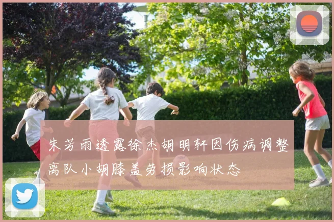 朱芳雨透露徐杰胡明轩因伤病调整离队小胡膝盖劳损影响状态