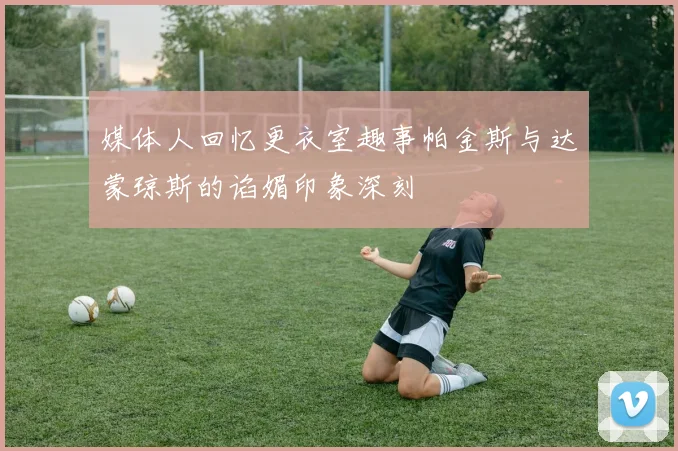 媒体人回忆更衣室趣事帕金斯与达蒙琼斯的谄媚印象深刻