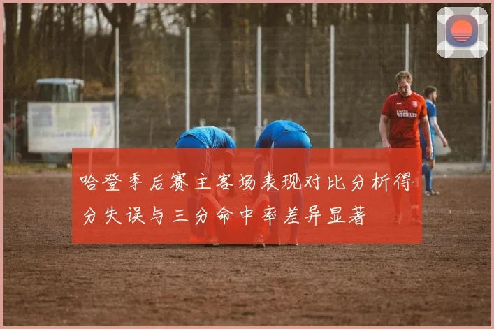 哈登季后赛主客场表现对比分析得分失误与三分命中率差异显著