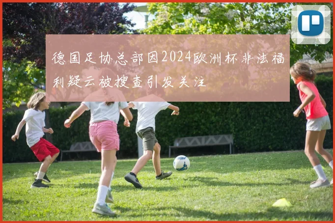德国足协总部因2024欧洲杯非法福利疑云被搜查引发关注