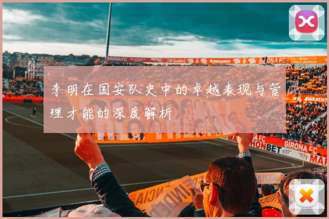 李明在国安队史中的卓越表现与管理才能的深度解析