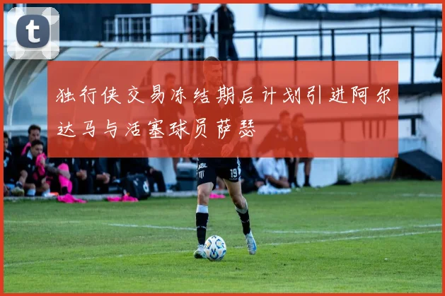 独行侠交易冻结期后计划引进阿尔达马与活塞球员萨瑟