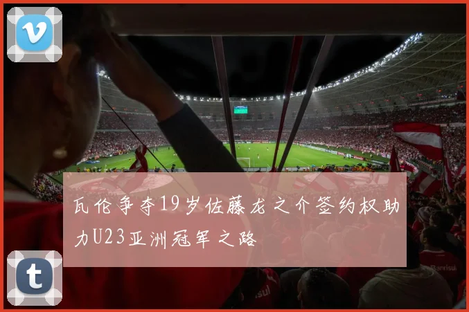 瓦伦争夺19岁佐藤龙之介签约权助力U23亚洲冠军之路