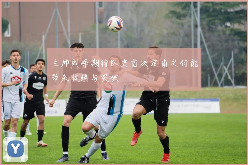 主帅阎峰期待队史首次定南之行能带来佳绩与突破