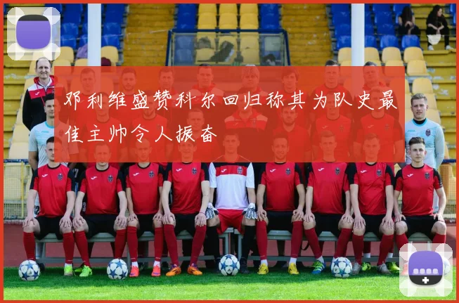 邓利维盛赞科尔回归称其为队史最佳主帅令人振奋