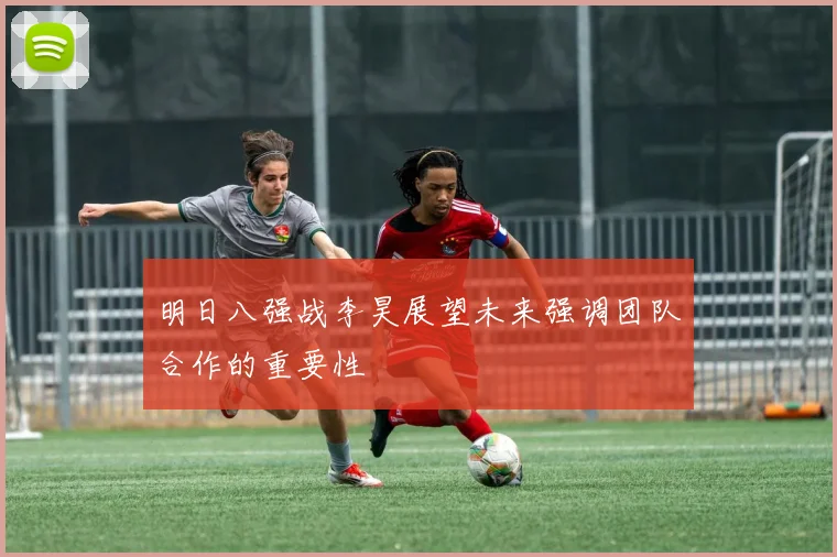 明日八强战李昊展望未来强调团队合作的重要性