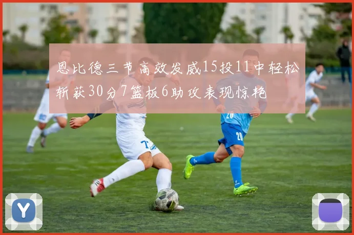 恩比德三节高效发威15投11中轻松斩获30分7篮板6助攻表现惊艳