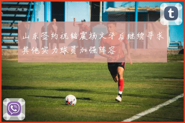 山东签约祝铭震杨文学后继续寻求其他实力球员加强阵容