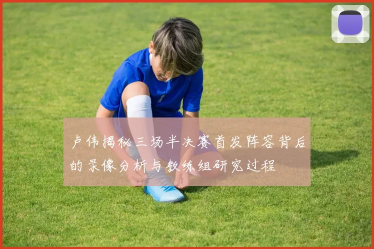 卢伟揭秘三场半决赛首发阵容背后的录像分析与教练组研究过程