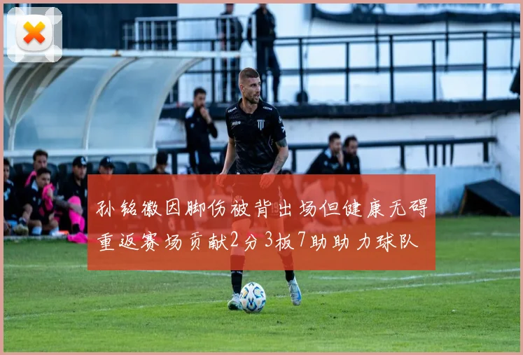 孙铭徽因脚伤被背出场但健康无碍重返赛场贡献2分3板7助助力球队