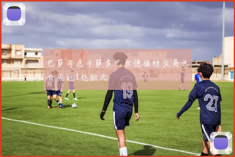 巴萨考虑卡萨多巴尔德福特交易总价或达1亿欧元