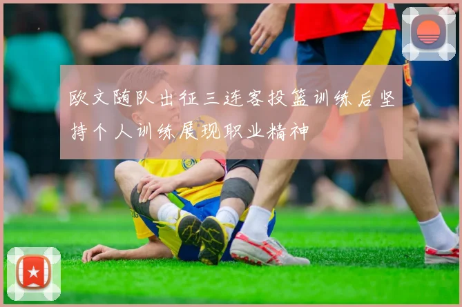 欧文随队出征三连客投篮训练后坚持个人训练展现职业精神