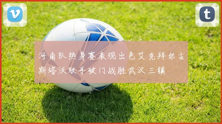 河南队热身赛表现出色艾克拜尔古斯塔沃联手破门战胜武汉三镇