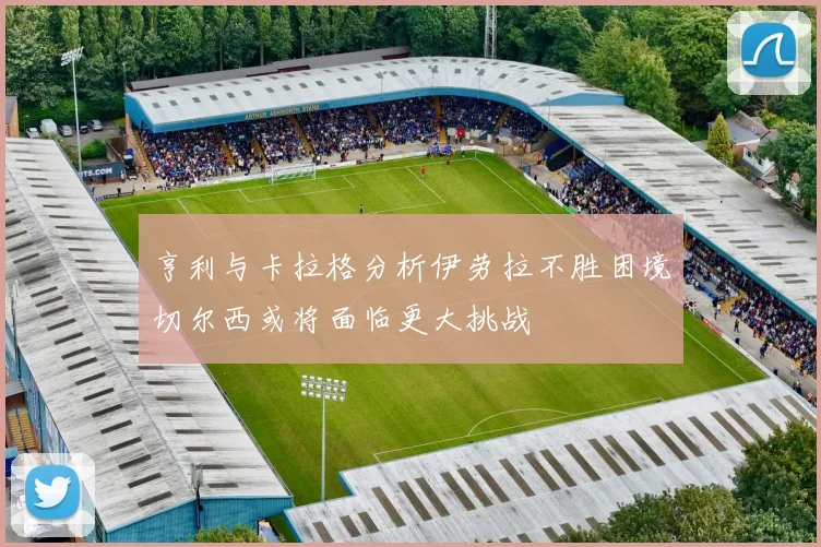 亨利与卡拉格分析伊劳拉不胜困境切尔西或将面临更大挑战