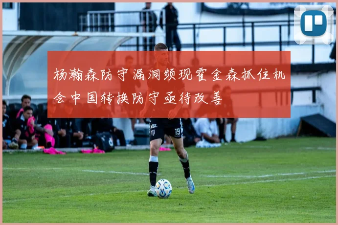 杨瀚森防守漏洞频现霍金森抓住机会中国转换防守亟待改善