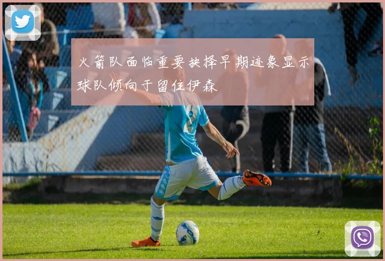 火箭队面临重要抉择早期迹象显示球队倾向于留住伊森