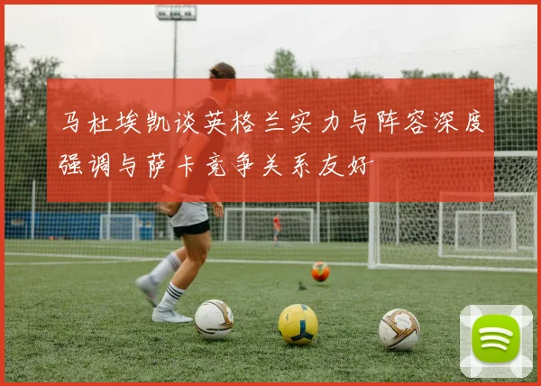马杜埃凯谈英格兰实力与阵容深度强调与萨卡竞争关系友好