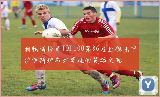 利物浦传奇TOP100第86名杜德克守护伊斯坦布尔奇迹的英雄之路