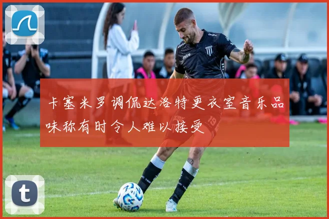 卡塞米罗调侃达洛特更衣室音乐品味称有时令人难以接受
