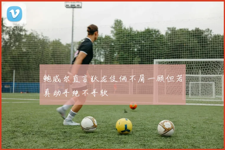 鲍威尔直言狄龙伎俩不屑一顾但若真动手绝不手软