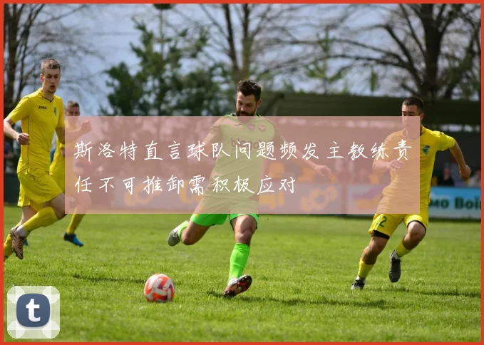 斯洛特直言球队问题频发主教练责任不可推卸需积极应对