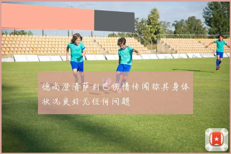 德尚澄清萨利巴伤情传闻称其身体状况良好无任何问题