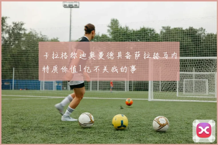 卡拉格称迪奥曼德具备萨拉赫马内特质价值1亿不关我的事
