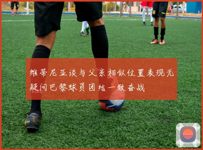 维蒂尼亚谈与父亲相似位置表现无疑问巴黎球员团结一致奋战