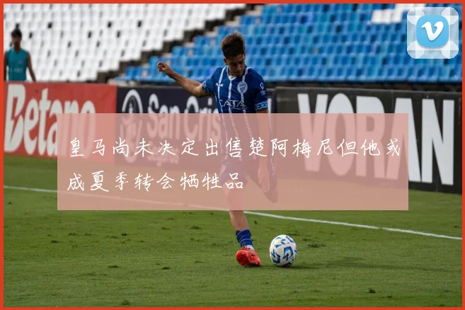皇马尚未决定出售楚阿梅尼但他或成夏季转会牺牲品