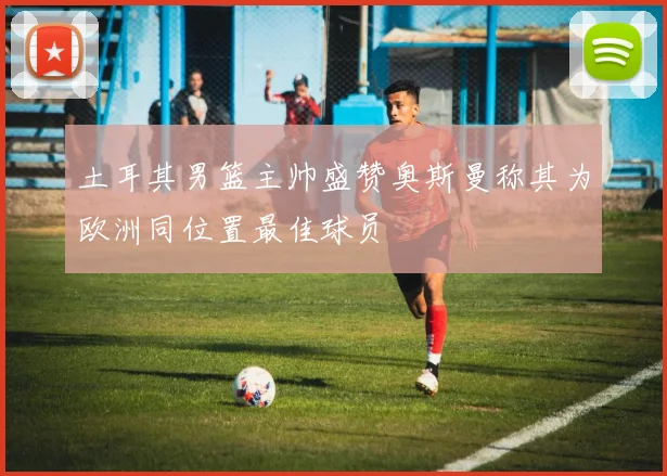 土耳其男篮主帅盛赞奥斯曼称其为欧洲同位置最佳球员
