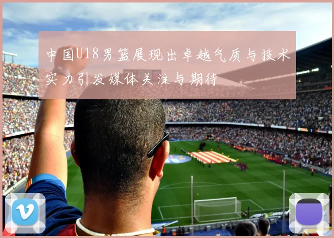 中国U18男篮展现出卓越气质与技术实力引发媒体关注与期待